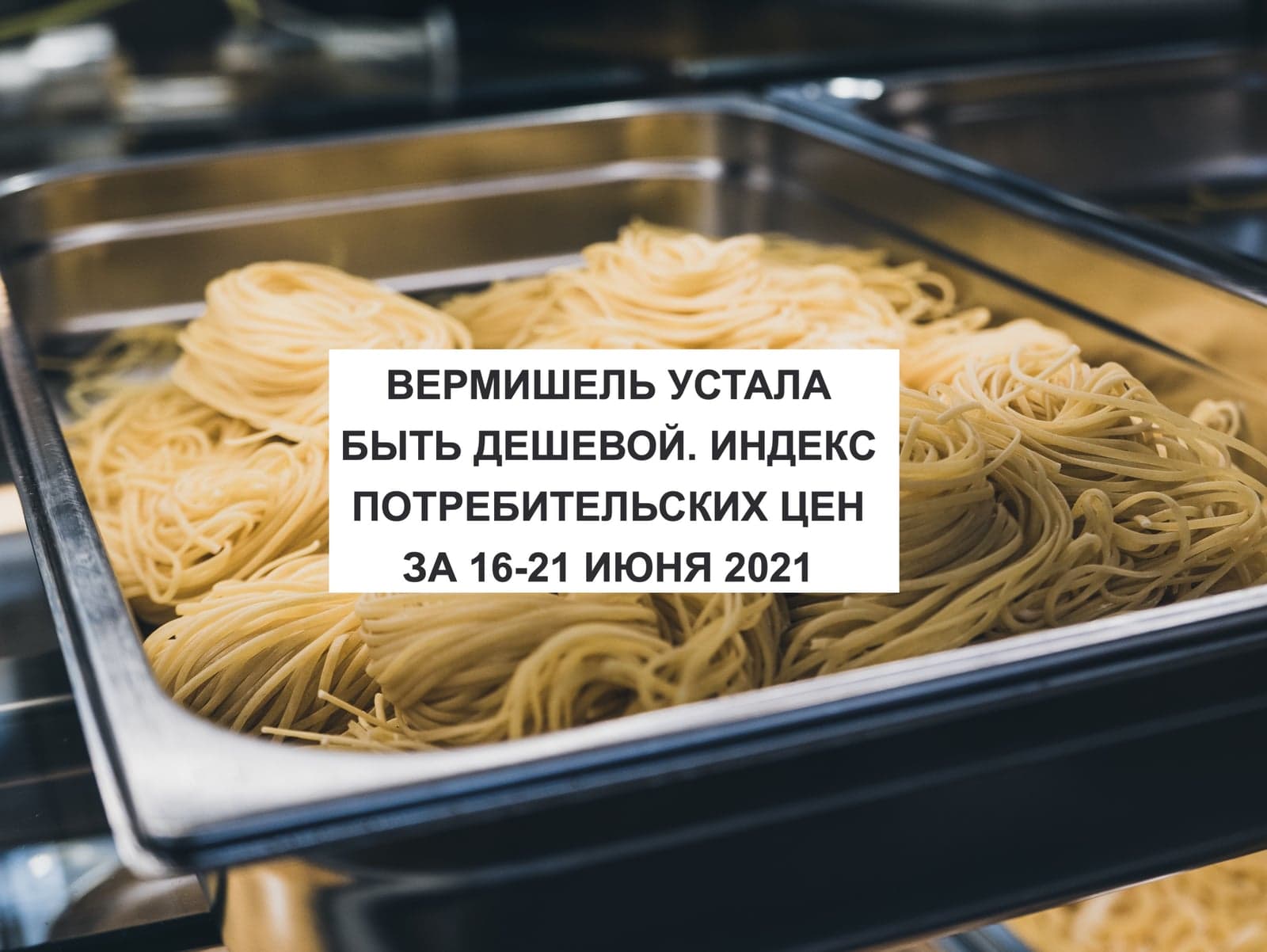 ВЕРМИШЕЛЬ УСТАЛА БЫТЬ ДЕШЕВОЙ. ИНДЕКС ПОТРЕБИТЕЛЬСКИХ ЦЕН ЗА 16-21 ИЮНЯ 2021